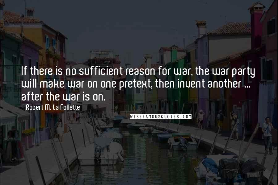 Robert M. La Follette Quotes: If there is no sufficient reason for war, the war party will make war on one pretext, then invent another ... after the war is on.