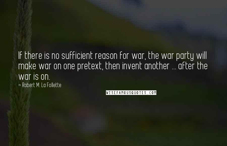 Robert M. La Follette Quotes: If there is no sufficient reason for war, the war party will make war on one pretext, then invent another ... after the war is on.