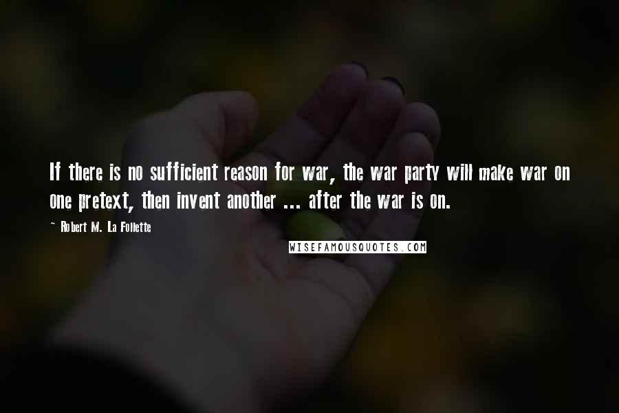 Robert M. La Follette Quotes: If there is no sufficient reason for war, the war party will make war on one pretext, then invent another ... after the war is on.