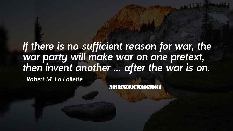 Robert M. La Follette Quotes: If there is no sufficient reason for war, the war party will make war on one pretext, then invent another ... after the war is on.