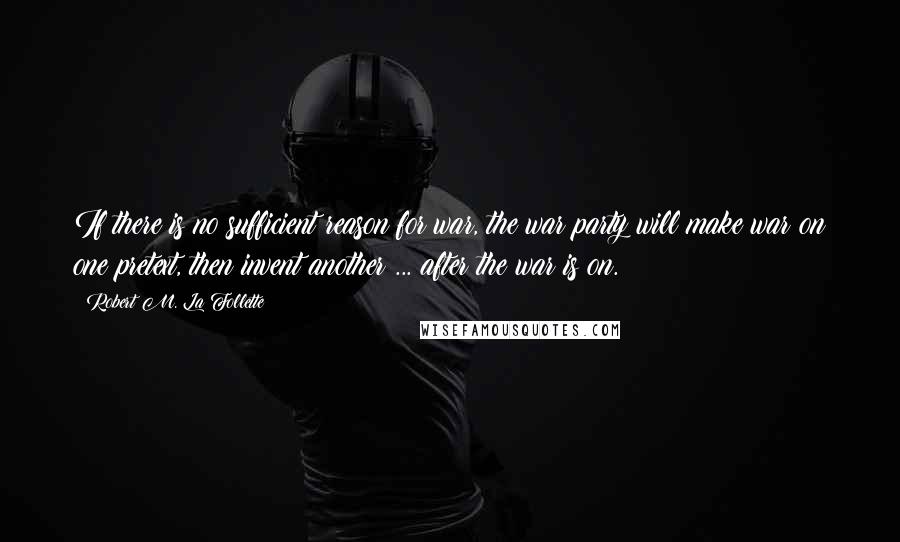 Robert M. La Follette Quotes: If there is no sufficient reason for war, the war party will make war on one pretext, then invent another ... after the war is on.
