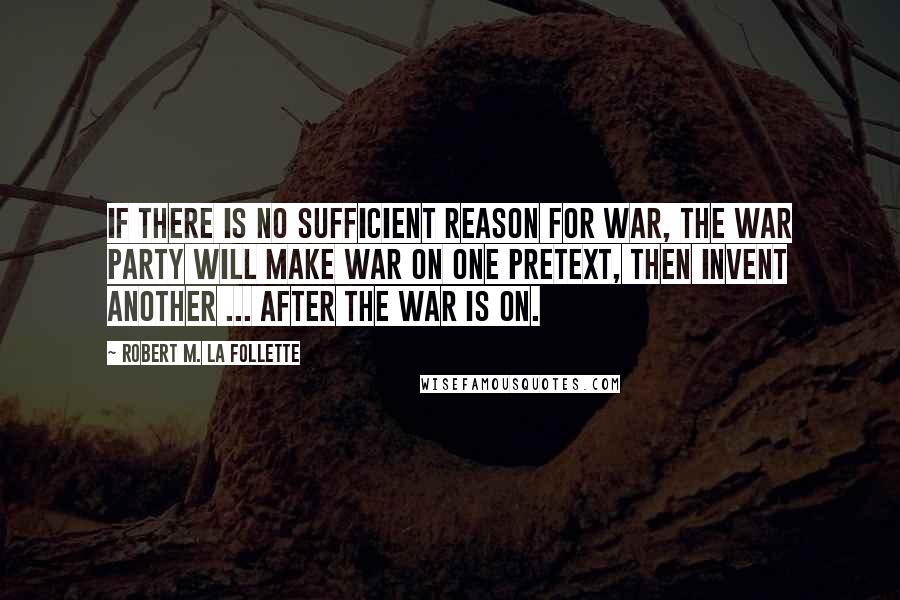 Robert M. La Follette Quotes: If there is no sufficient reason for war, the war party will make war on one pretext, then invent another ... after the war is on.