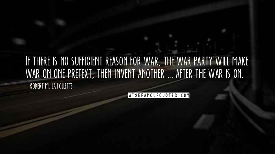 Robert M. La Follette Quotes: If there is no sufficient reason for war, the war party will make war on one pretext, then invent another ... after the war is on.