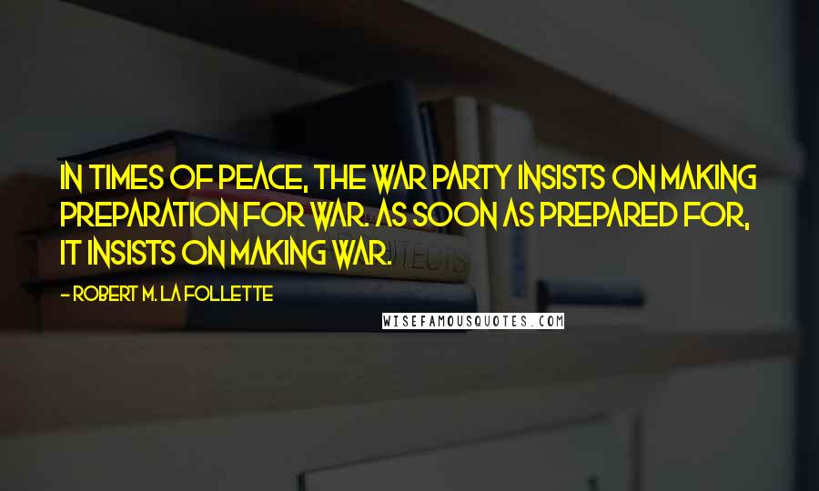 Robert M. La Follette Quotes: In times of peace, the war party insists on making preparation for war. As soon as prepared for, it insists on making war.
