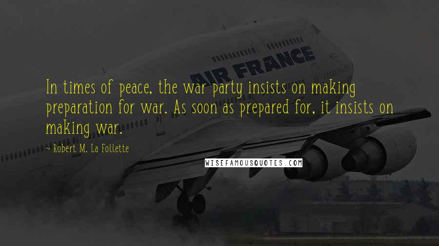 Robert M. La Follette Quotes: In times of peace, the war party insists on making preparation for war. As soon as prepared for, it insists on making war.
