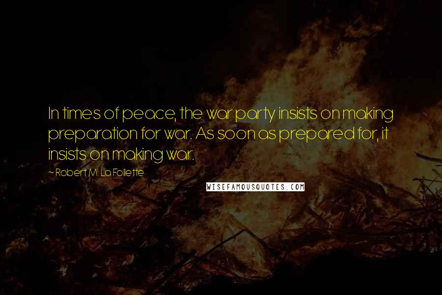 Robert M. La Follette Quotes: In times of peace, the war party insists on making preparation for war. As soon as prepared for, it insists on making war.