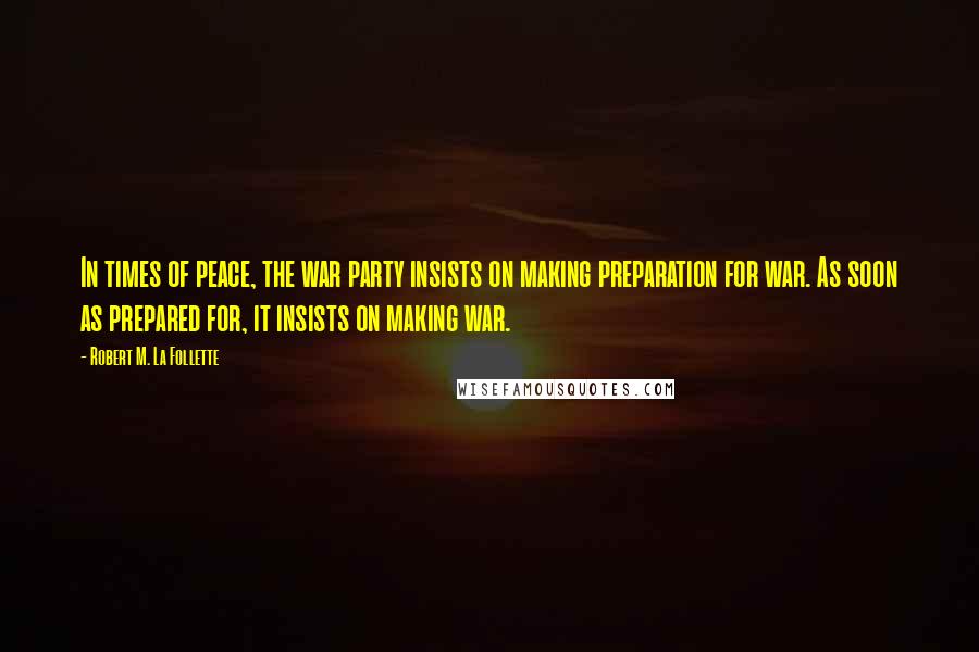 Robert M. La Follette Quotes: In times of peace, the war party insists on making preparation for war. As soon as prepared for, it insists on making war.