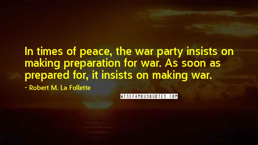 Robert M. La Follette Quotes: In times of peace, the war party insists on making preparation for war. As soon as prepared for, it insists on making war.