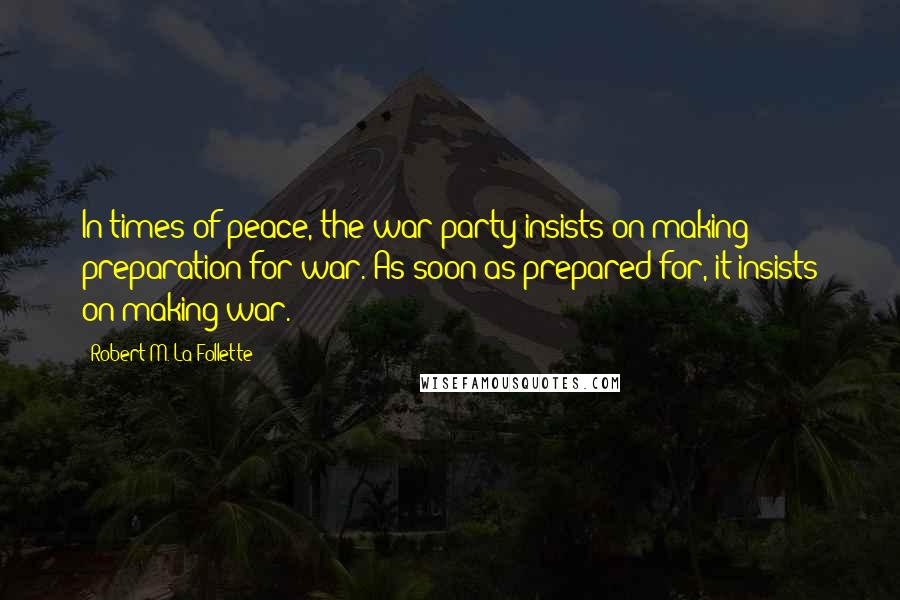 Robert M. La Follette Quotes: In times of peace, the war party insists on making preparation for war. As soon as prepared for, it insists on making war.