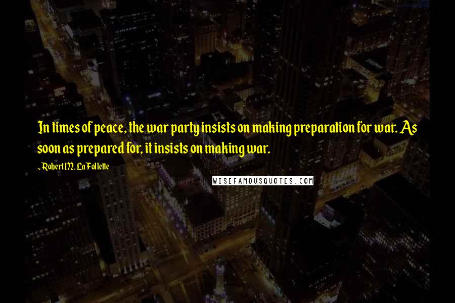 Robert M. La Follette Quotes: In times of peace, the war party insists on making preparation for war. As soon as prepared for, it insists on making war.