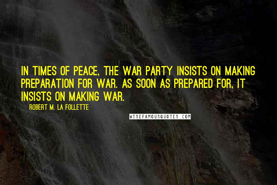 Robert M. La Follette Quotes: In times of peace, the war party insists on making preparation for war. As soon as prepared for, it insists on making war.