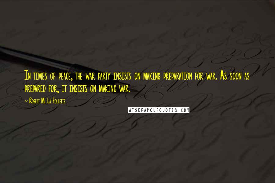 Robert M. La Follette Quotes: In times of peace, the war party insists on making preparation for war. As soon as prepared for, it insists on making war.