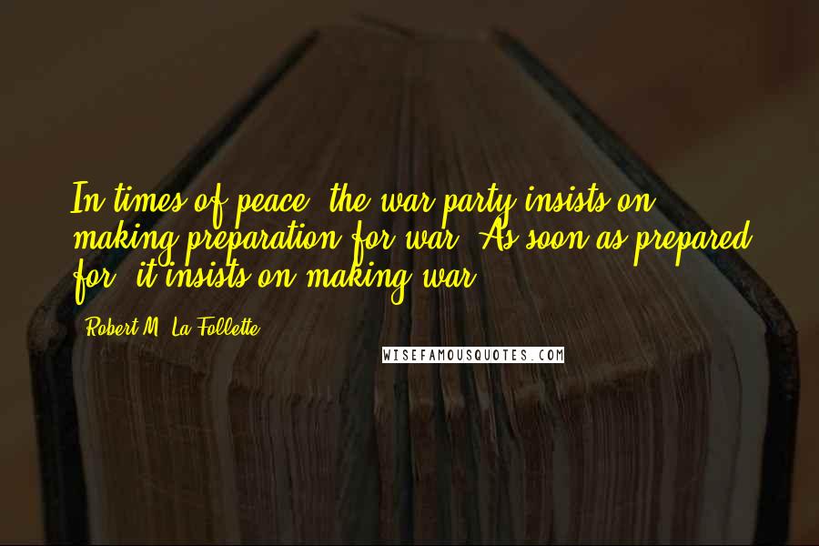 Robert M. La Follette Quotes: In times of peace, the war party insists on making preparation for war. As soon as prepared for, it insists on making war.