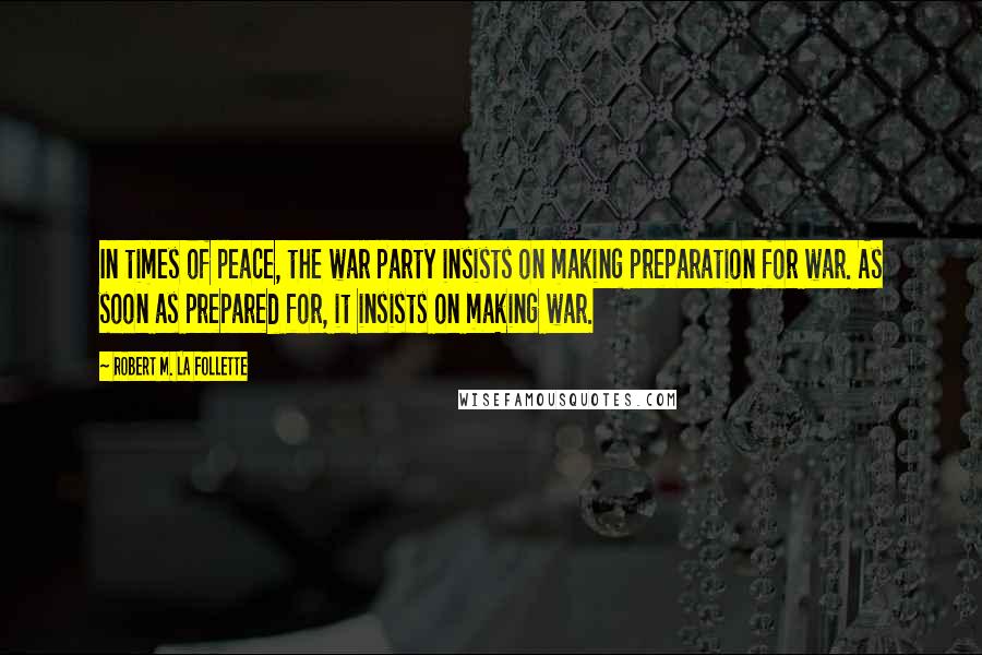 Robert M. La Follette Quotes: In times of peace, the war party insists on making preparation for war. As soon as prepared for, it insists on making war.