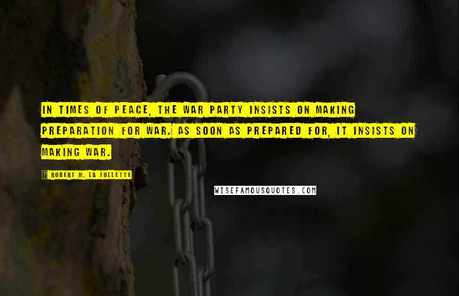 Robert M. La Follette Quotes: In times of peace, the war party insists on making preparation for war. As soon as prepared for, it insists on making war.