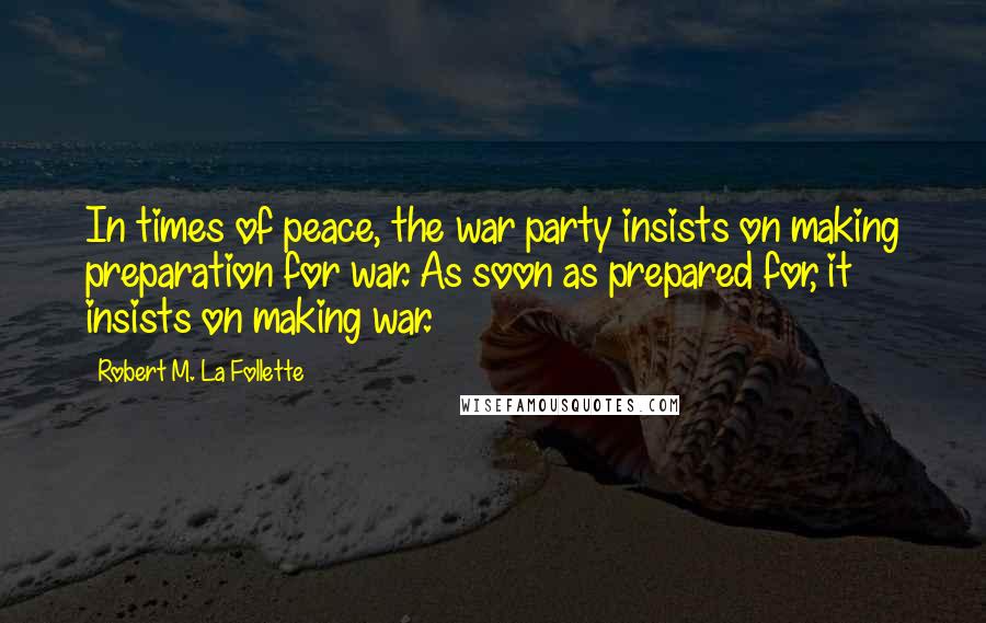 Robert M. La Follette Quotes: In times of peace, the war party insists on making preparation for war. As soon as prepared for, it insists on making war.