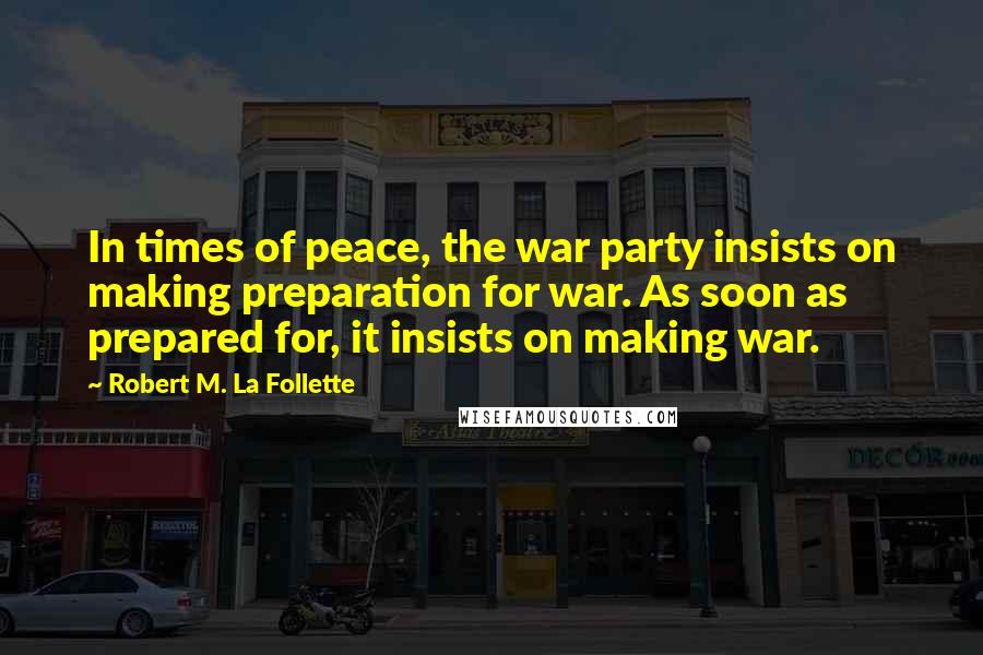 Robert M. La Follette Quotes: In times of peace, the war party insists on making preparation for war. As soon as prepared for, it insists on making war.