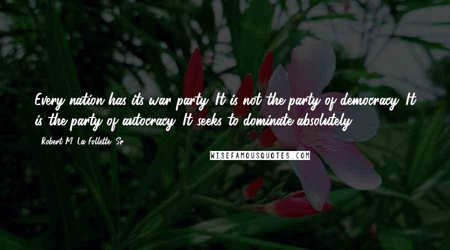 Robert M. La Follette, Sr. Quotes: Every nation has its war party. It is not the party of democracy. It is the party of autocracy. It seeks to dominate absolutely.