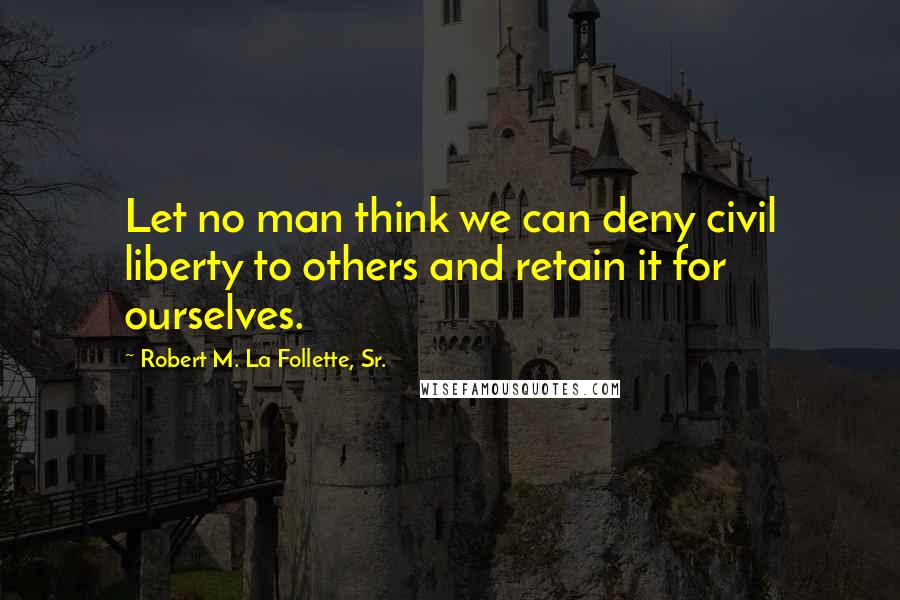 Robert M. La Follette, Sr. Quotes: Let no man think we can deny civil liberty to others and retain it for ourselves.