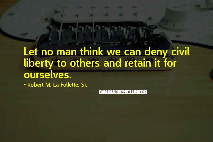 Robert M. La Follette, Sr. Quotes: Let no man think we can deny civil liberty to others and retain it for ourselves.