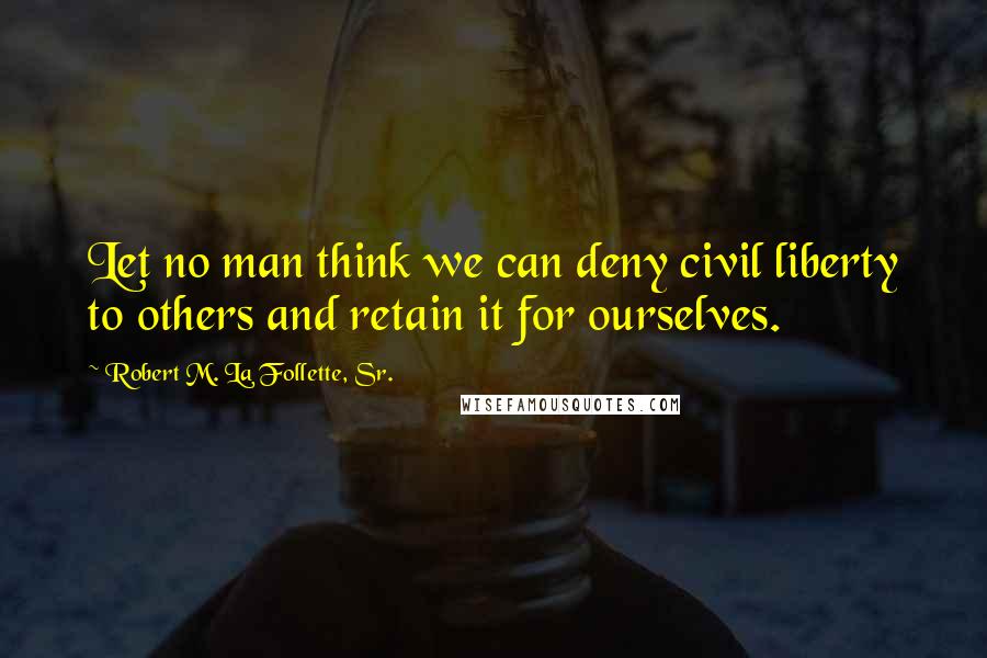 Robert M. La Follette, Sr. Quotes: Let no man think we can deny civil liberty to others and retain it for ourselves.