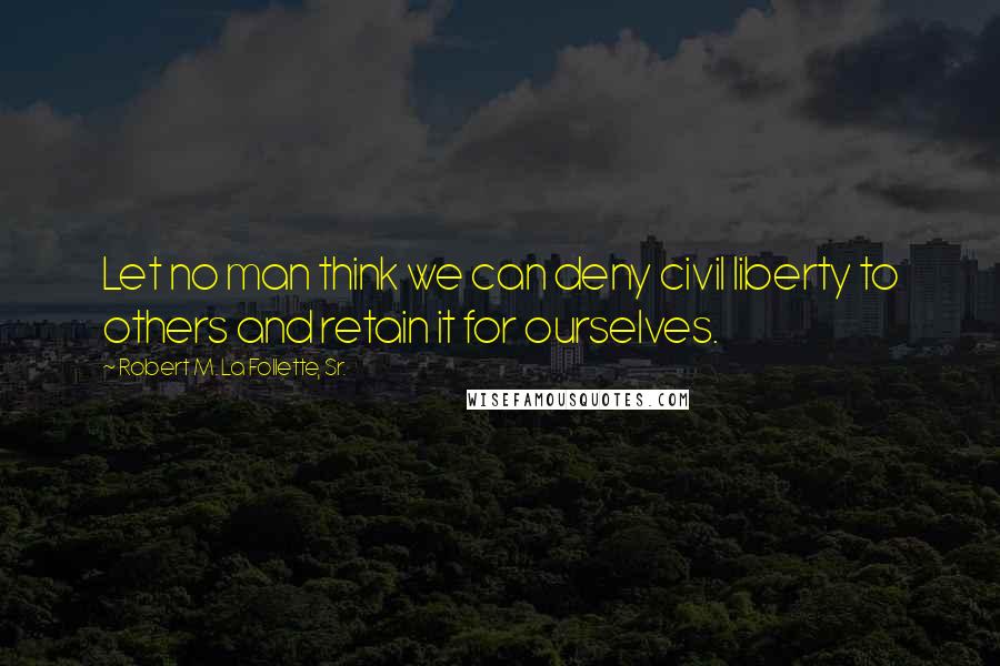 Robert M. La Follette, Sr. Quotes: Let no man think we can deny civil liberty to others and retain it for ourselves.