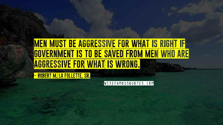 Robert M. La Follette, Sr. Quotes: Men must be aggressive for what is right if government is to be saved from men who are aggressive for what is wrong.