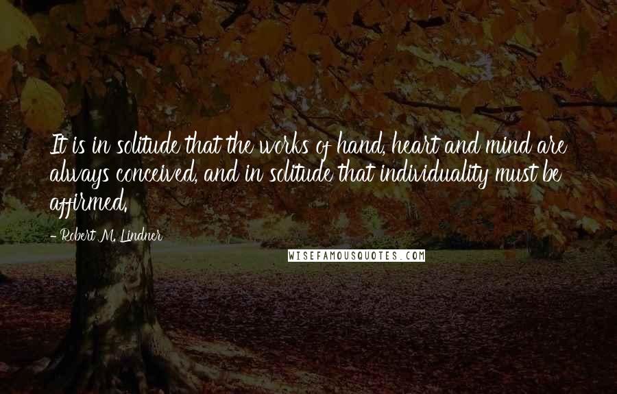 Robert M. Lindner Quotes: It is in solitude that the works of hand, heart and mind are always conceived, and in solitude that individuality must be affirmed.