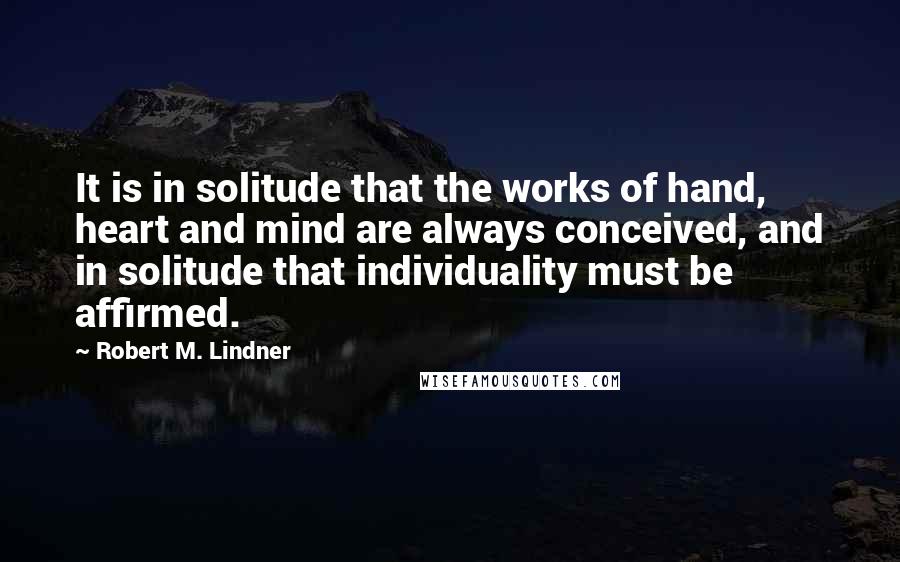 Robert M. Lindner Quotes: It is in solitude that the works of hand, heart and mind are always conceived, and in solitude that individuality must be affirmed.
