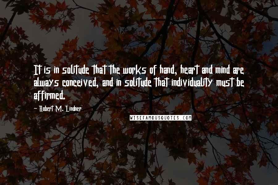 Robert M. Lindner Quotes: It is in solitude that the works of hand, heart and mind are always conceived, and in solitude that individuality must be affirmed.