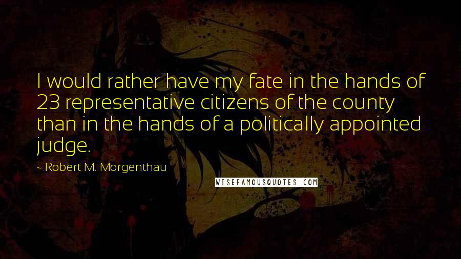 Robert M. Morgenthau Quotes: I would rather have my fate in the hands of 23 representative citizens of the county than in the hands of a politically appointed judge.