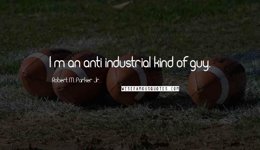 Robert M. Parker Jr. Quotes: I'm an anti-industrial kind of guy.