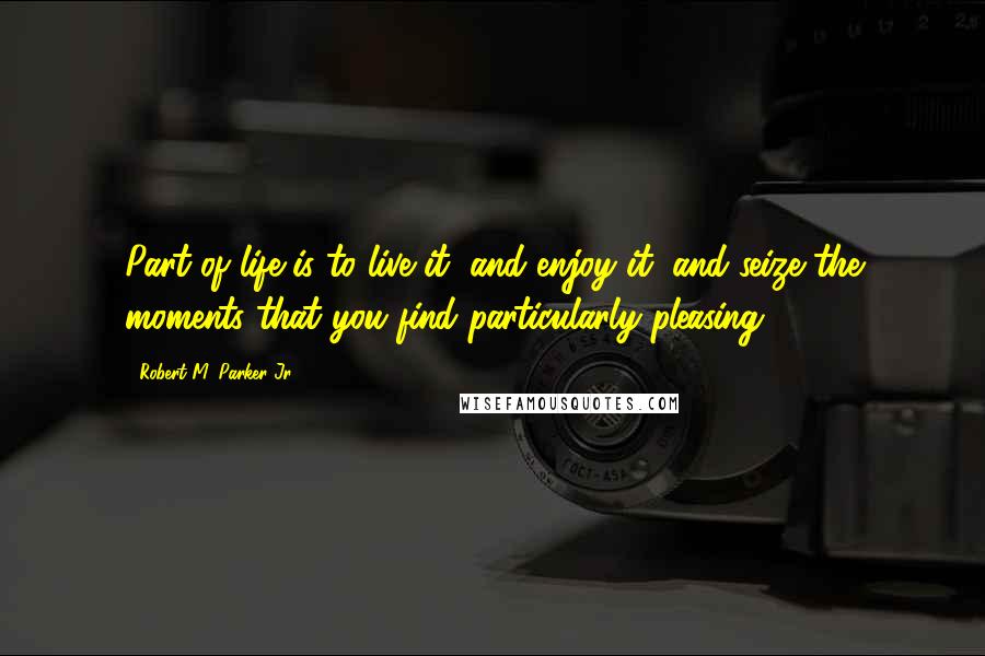Robert M. Parker Jr. Quotes: Part of life is to live it, and enjoy it, and seize the moments that you find particularly pleasing.