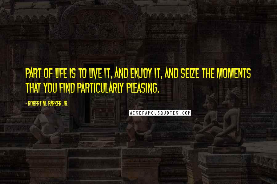 Robert M. Parker Jr. Quotes: Part of life is to live it, and enjoy it, and seize the moments that you find particularly pleasing.