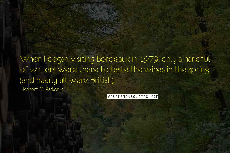 Robert M. Parker Jr. Quotes: When I began visiting Bordeaux in 1979, only a handful of writers were there to taste the wines in the spring (and nearly all were British).
