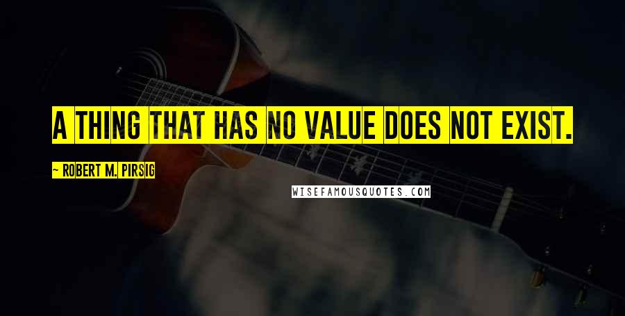 Robert M. Pirsig Quotes: A thing that has no value does not exist.