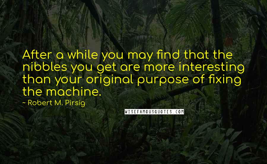 Robert M. Pirsig Quotes: After a while you may find that the nibbles you get are more interesting than your original purpose of fixing the machine.