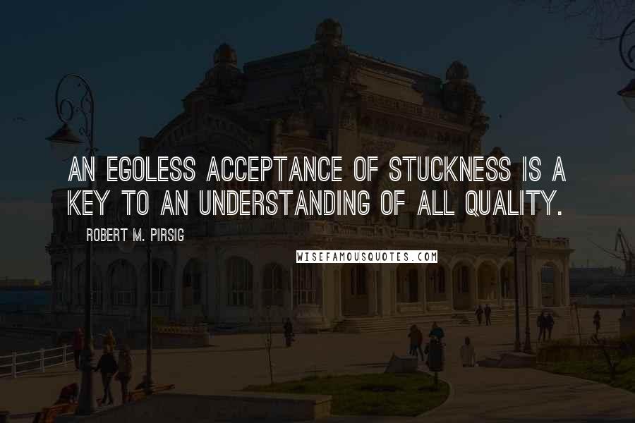 Robert M. Pirsig Quotes: An egoless acceptance of stuckness is a key to an understanding of all Quality.