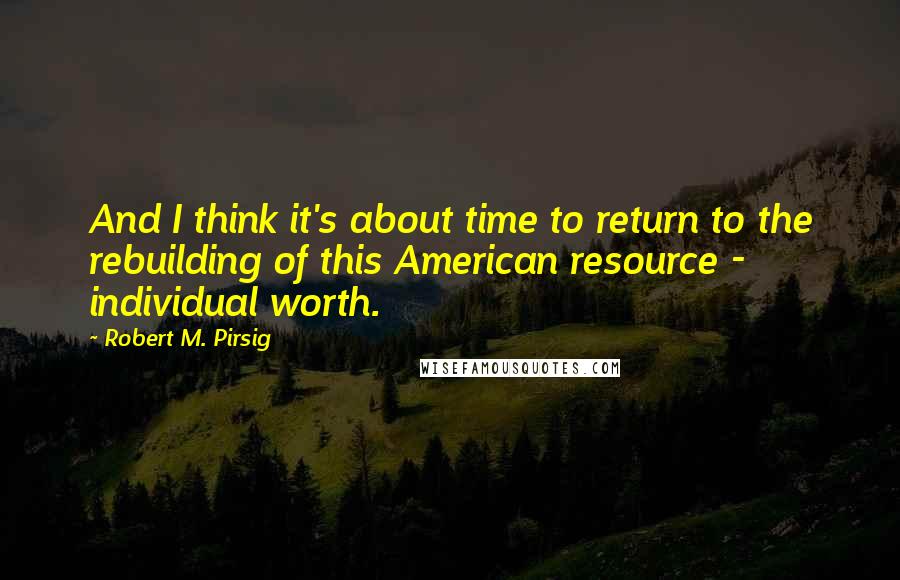 Robert M. Pirsig Quotes: And I think it's about time to return to the rebuilding of this American resource - individual worth.