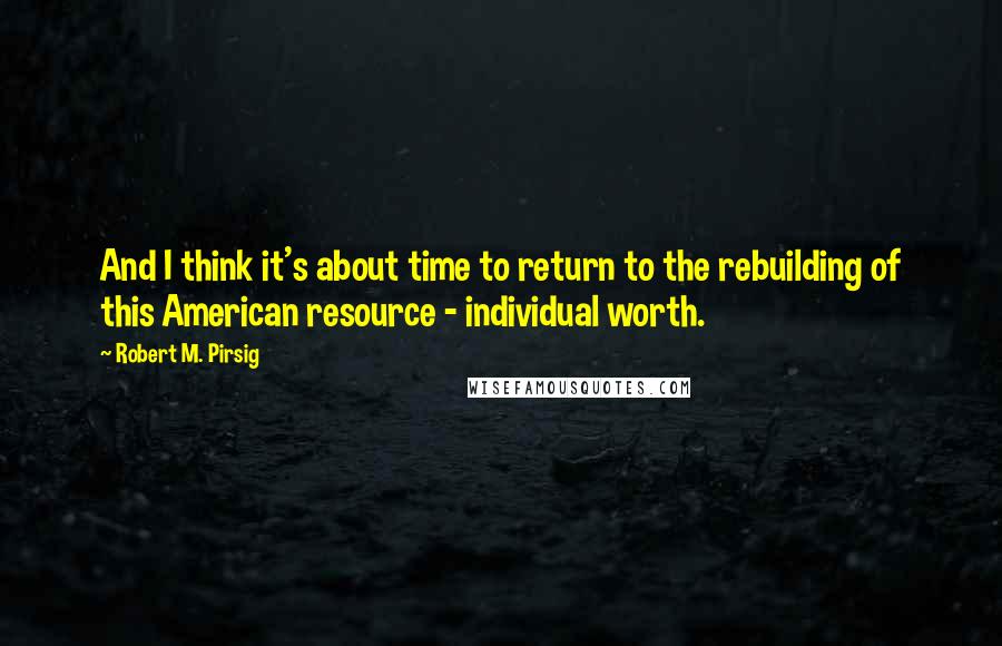 Robert M. Pirsig Quotes: And I think it's about time to return to the rebuilding of this American resource - individual worth.