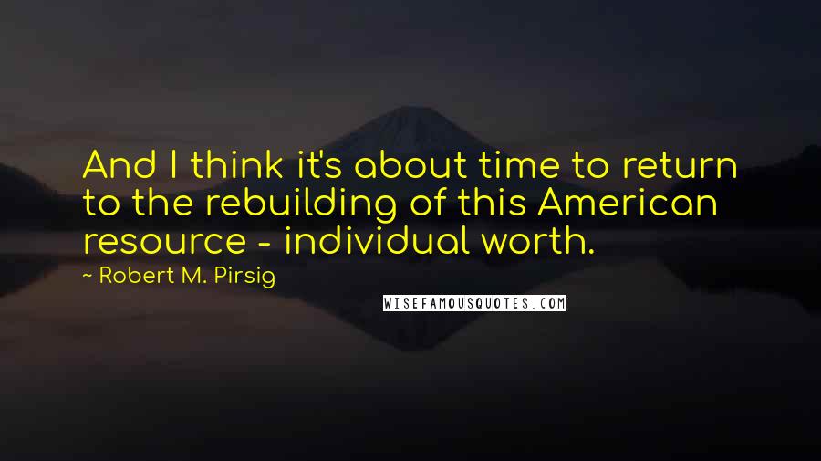 Robert M. Pirsig Quotes: And I think it's about time to return to the rebuilding of this American resource - individual worth.