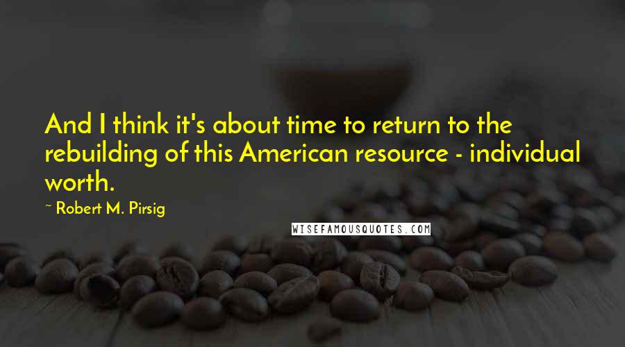 Robert M. Pirsig Quotes: And I think it's about time to return to the rebuilding of this American resource - individual worth.