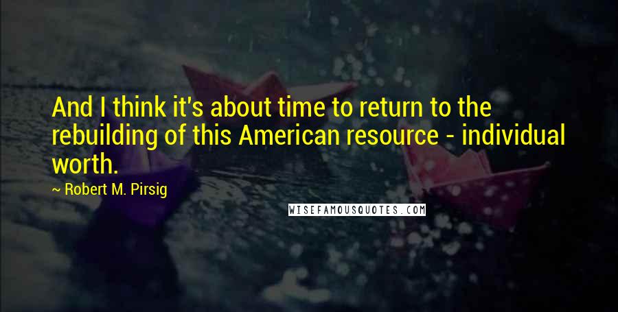 Robert M. Pirsig Quotes: And I think it's about time to return to the rebuilding of this American resource - individual worth.