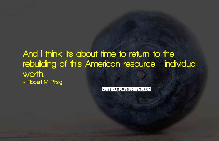 Robert M. Pirsig Quotes: And I think it's about time to return to the rebuilding of this American resource - individual worth.