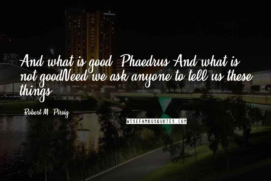 Robert M. Pirsig Quotes: And what is good, Phaedrus,And what is not goodNeed we ask anyone to tell us these things?