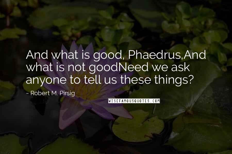 Robert M. Pirsig Quotes: And what is good, Phaedrus,And what is not goodNeed we ask anyone to tell us these things?