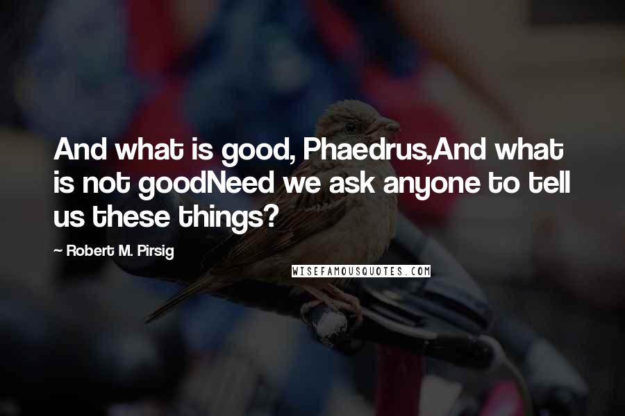 Robert M. Pirsig Quotes: And what is good, Phaedrus,And what is not goodNeed we ask anyone to tell us these things?