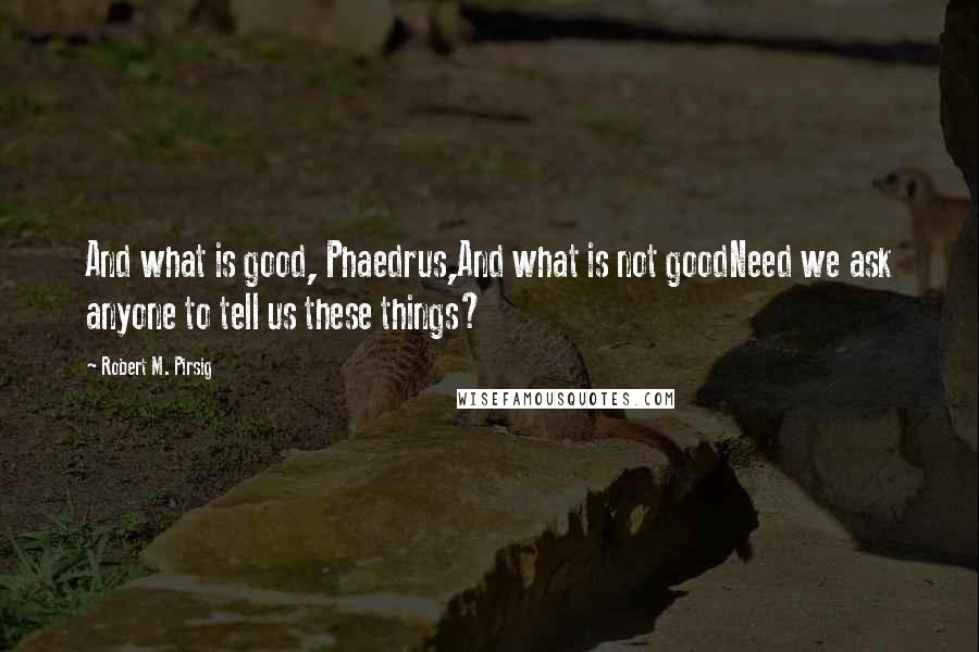 Robert M. Pirsig Quotes: And what is good, Phaedrus,And what is not goodNeed we ask anyone to tell us these things?