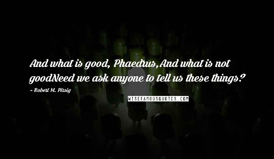 Robert M. Pirsig Quotes: And what is good, Phaedrus,And what is not goodNeed we ask anyone to tell us these things?