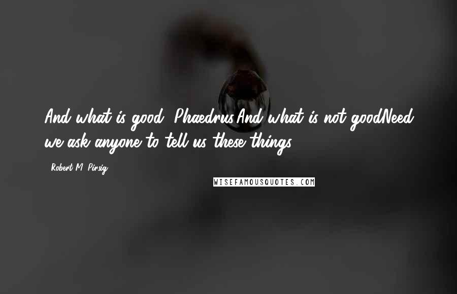 Robert M. Pirsig Quotes: And what is good, Phaedrus,And what is not goodNeed we ask anyone to tell us these things?